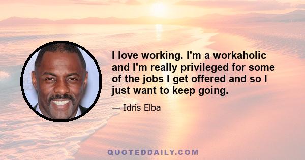 I love working. I'm a workaholic and I'm really privileged for some of the jobs I get offered and so I just want to keep going.