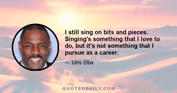 I still sing on bits and pieces. Singing's something that I love to do, but it's not something that I pursue as a career.