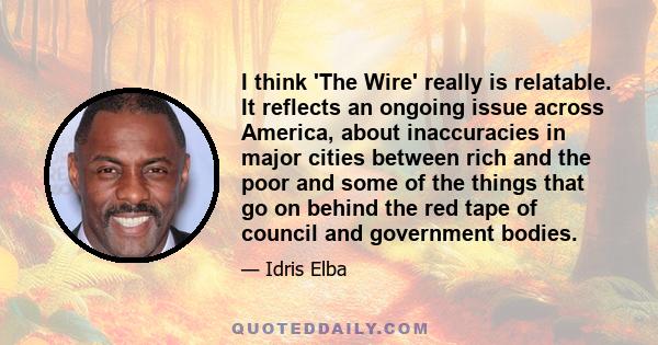 I think 'The Wire' really is relatable. It reflects an ongoing issue across America, about inaccuracies in major cities between rich and the poor and some of the things that go on behind the red tape of council and