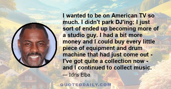 I wanted to be on American TV so much. I didn't park DJ'ing; I just sort of ended up becoming more of a studio guy. I had a bit more money and I could buy every little piece of equipment and drum machine that had just