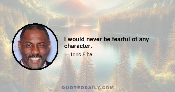 I would never be fearful of any character.