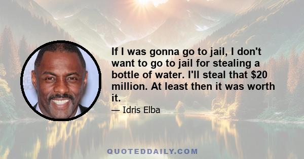 If I was gonna go to jail, I don't want to go to jail for stealing a bottle of water. I'll steal that $20 million. At least then it was worth it.