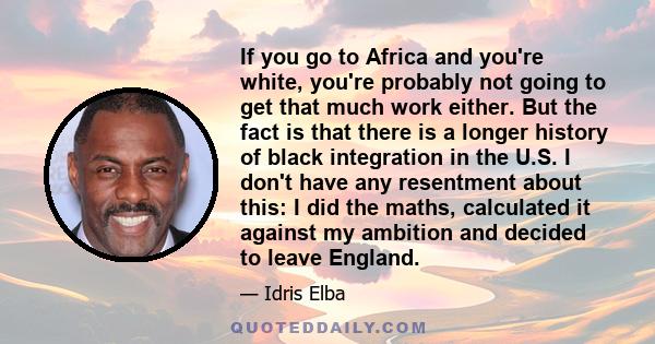 If you go to Africa and you're white, you're probably not going to get that much work either. But the fact is that there is a longer history of black integration in the U.S. I don't have any resentment about this: I did 