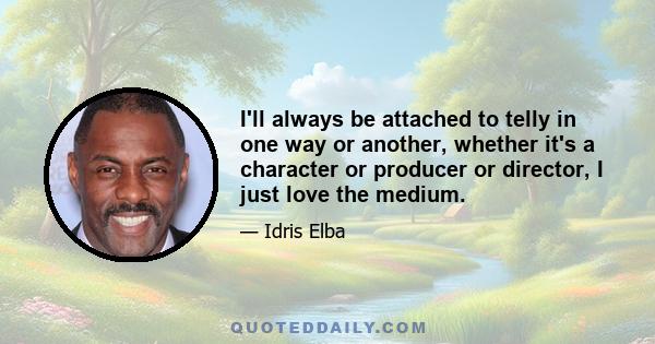 I'll always be attached to telly in one way or another, whether it's a character or producer or director, I just love the medium.