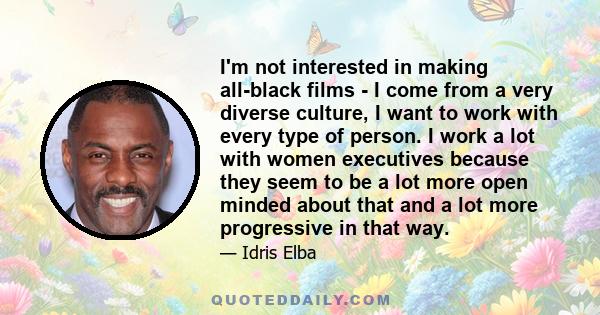 I'm not interested in making all-black films - I come from a very diverse culture, I want to work with every type of person. I work a lot with women executives because they seem to be a lot more open minded about that