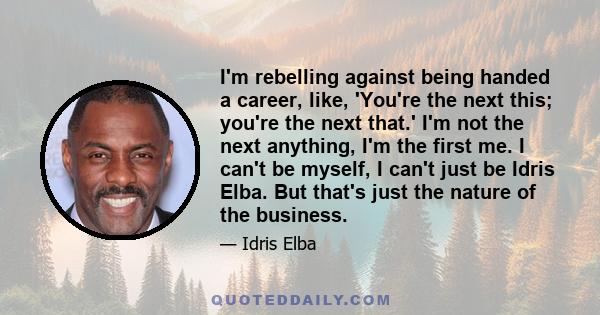 I'm rebelling against being handed a career, like, 'You're the next this; you're the next that.' I'm not the next anything, I'm the first me. I can't be myself, I can't just be Idris Elba. But that's just the nature of