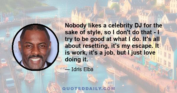 Nobody likes a celebrity DJ for the sake of style, so I don't do that - I try to be good at what I do. It's all about resetting, it's my escape. It is work, it's a job, but I just love doing it.