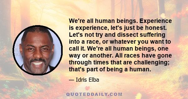 We're all human beings. Experience is experience, let's just be honest. Let's not try and dissect suffering into a race, or whatever you want to call it. We're all human beings, one way or another. All races have gone