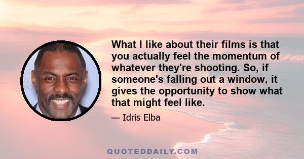 What I like about their films is that you actually feel the momentum of whatever they're shooting. So, if someone's falling out a window, it gives the opportunity to show what that might feel like.
