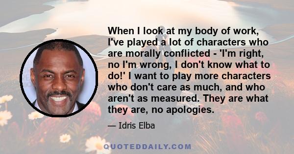 When I look at my body of work, I've played a lot of characters who are morally conflicted - 'I'm right, no I'm wrong, I don't know what to do!' I want to play more characters who don't care as much, and who aren't as