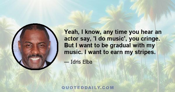 Yeah, I know, any time you hear an actor say, 'I do music', you cringe. But I want to be gradual with my music. I want to earn my stripes.