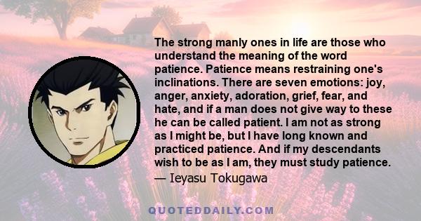 The strong manly ones in life are those who understand the meaning of the word patience. Patience means restraining one's inclinations. There are seven emotions: joy, anger, anxiety, adoration, grief, fear, and hate,