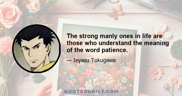 The strong manly ones in life are those who understand the meaning of the word patience.