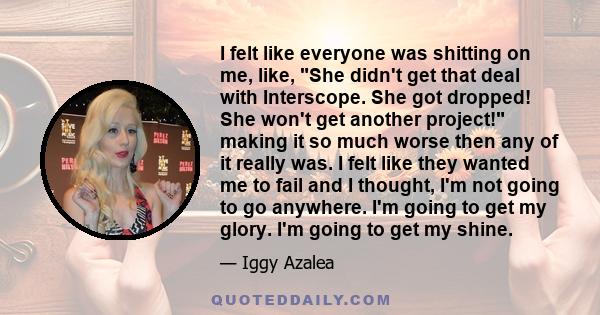 I felt like everyone was shitting on me, like, She didn't get that deal with Interscope. She got dropped! She won't get another project! making it so much worse then any of it really was. I felt like they wanted me to