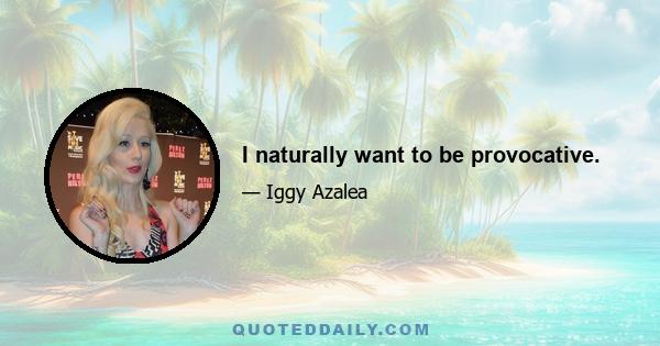 I naturally want to be provocative.