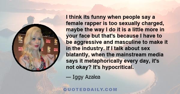 I think its funny when people say a female rapper is too sexually charged, maybe the way I do it is a little more in your face but that's because I have to be aggressive and masculine to make it in the industry. If I