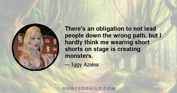 There's an obligation to not lead people down the wrong path, but I hardly think me wearing short shorts on stage is creating monsters.