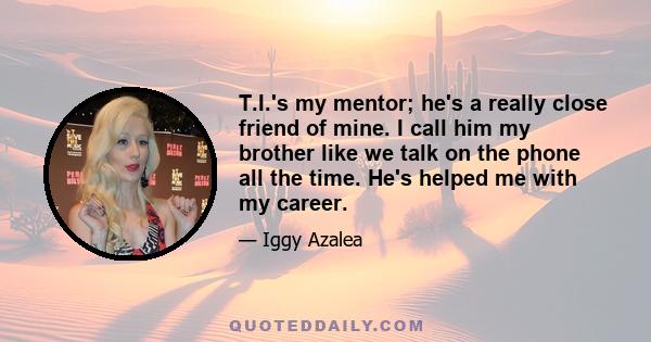 T.I.'s my mentor; he's a really close friend of mine. I call him my brother like we talk on the phone all the time. He's helped me with my career.