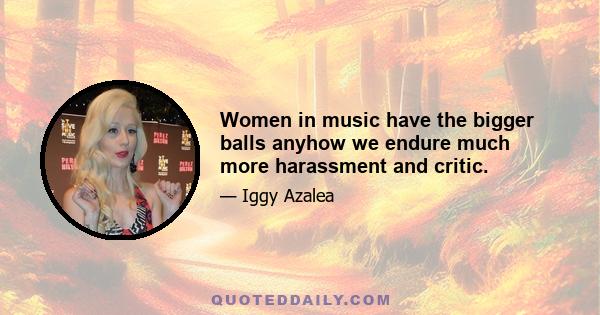 Women in music have the bigger balls anyhow we endure much more harassment and critic.