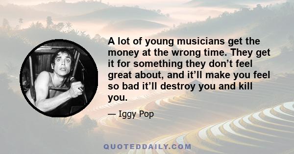 A lot of young musicians get the money at the wrong time. They get it for something they don’t feel great about, and it’ll make you feel so bad it’ll destroy you and kill you.