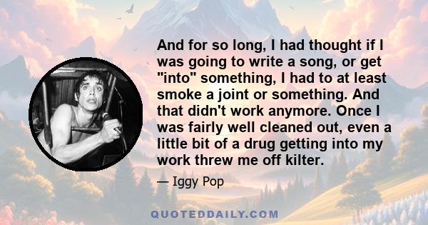 And for so long, I had thought if I was going to write a song, or get into something, I had to at least smoke a joint or something. And that didn't work anymore. Once I was fairly well cleaned out, even a little bit of