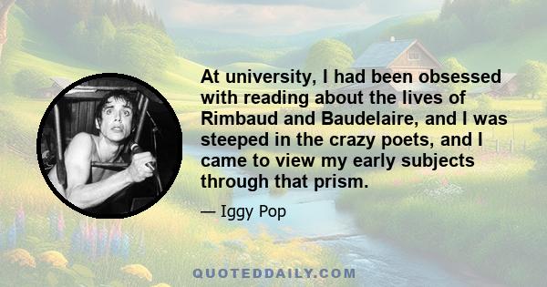 At university, I had been obsessed with reading about the lives of Rimbaud and Baudelaire, and I was steeped in the crazy poets, and I came to view my early subjects through that prism.