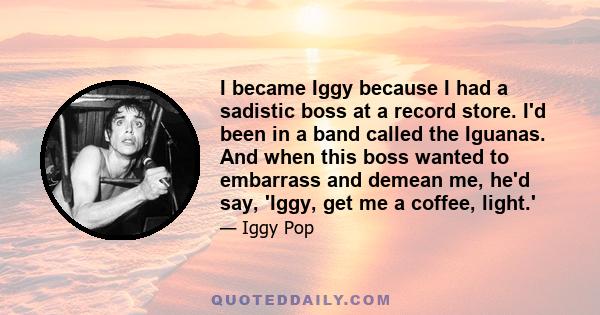 I became Iggy because I had a sadistic boss at a record store. I'd been in a band called the Iguanas. And when this boss wanted to embarrass and demean me, he'd say, 'Iggy, get me a coffee, light.'