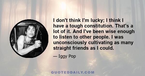 I don't think I'm lucky; I think I have a tough constitution. That's a lot of it. And I've been wise enough to listen to other people. I was unconsciously cultivating as many straight friends as I could.