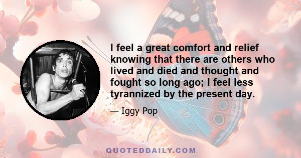 I feel a great comfort and relief knowing that there are others who lived and died and thought and fought so long ago; I feel less tyrannized by the present day.