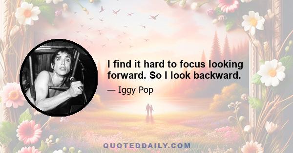 I find it hard to focus looking forward. So I look backward.