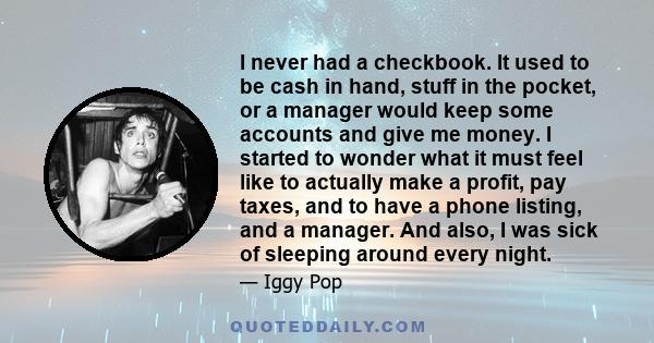 I never had a checkbook. It used to be cash in hand, stuff in the pocket, or a manager would keep some accounts and give me money. I started to wonder what it must feel like to actually make a profit, pay taxes, and to