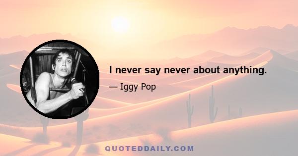 I never say never about anything.