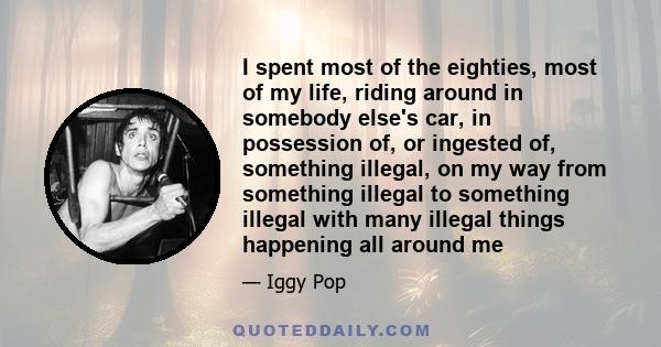 I spent most of the eighties, most of my life, riding around in somebody else's car, in possession of, or ingested of, something illegal, on my way from something illegal to something illegal with many illegal things