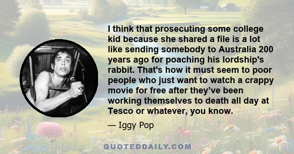 I think that prosecuting some college kid because she shared a file is a lot like sending somebody to Australia 200 years ago for poaching his lordship's rabbit. That's how it must seem to poor people who just want to