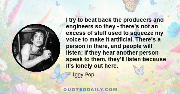 I try to beat back the producers and engineers so they - there's not an excess of stuff used to squeeze my voice to make it artificial. There's a person in there, and people will listen; if they hear another person