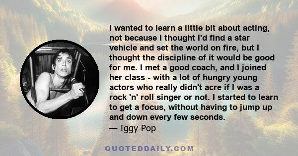 I wanted to learn a little bit about acting, not because I thought I'd find a star vehicle and set the world on fire, but I thought the discipline of it would be good for me. I met a good coach, and I joined her class - 