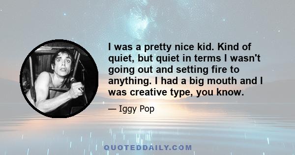 I was a pretty nice kid. Kind of quiet, but quiet in terms I wasn't going out and setting fire to anything. I had a big mouth and I was creative type, you know.