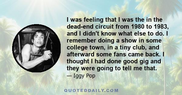 I was feeling that I was the in the dead-end circuit from 1980 to 1983, and I didn't know what else to do. I remember doing a show in some college town, in a tiny club, and afterward some fans came back. I thought I had 