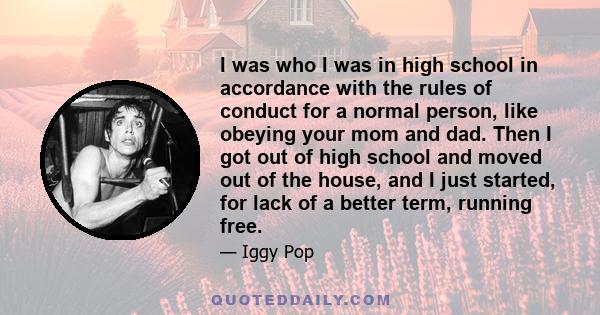 I was who I was in high school in accordance with the rules of conduct for a normal person, like obeying your mom and dad. Then I got out of high school and moved out of the house, and I just started, for lack of a