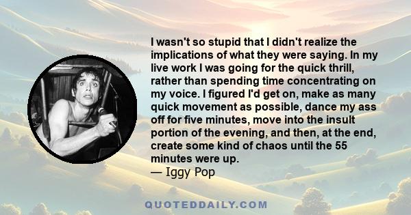 I wasn't so stupid that I didn't realize the implications of what they were saying. In my live work I was going for the quick thrill, rather than spending time concentrating on my voice. I figured I'd get on, make as