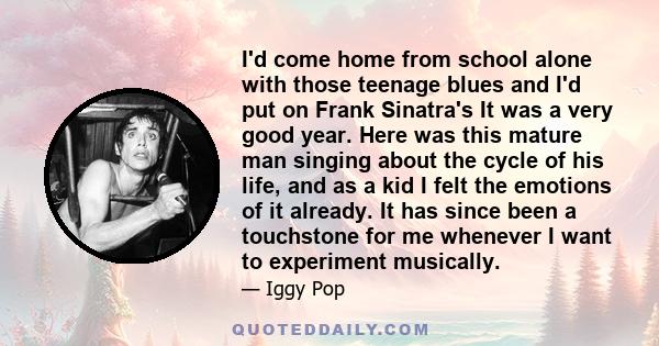 I'd come home from school alone with those teenage blues and I'd put on Frank Sinatra's It was a very good year. Here was this mature man singing about the cycle of his life, and as a kid I felt the emotions of it