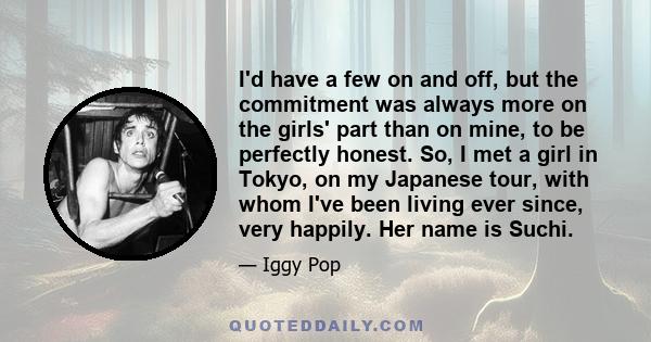 I'd have a few on and off, but the commitment was always more on the girls' part than on mine, to be perfectly honest. So, I met a girl in Tokyo, on my Japanese tour, with whom I've been living ever since, very happily. 