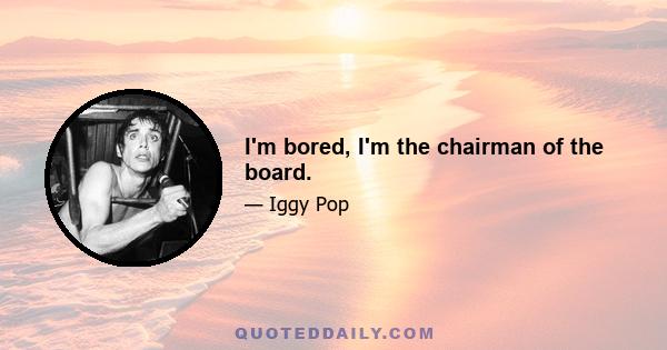 I'm bored, I'm the chairman of the board.