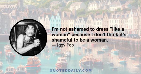 I'm not ashamed to dress like a woman because I don't think it's shameful to be a woman.