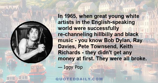 In 1965, when great young white artists in the English-speaking world were successfully re-channeling hillbilly and black music - you know Bob Dylan, Ray Davies, Pete Townsend, Keith Richards - they didn't get any money 