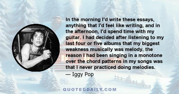 In the morning I'd write these essays, anything that I'd feel like writing, and in the afternoon, I'd spend time with my guitar. I had decided after listening to my last four or five albums that my biggest weakness