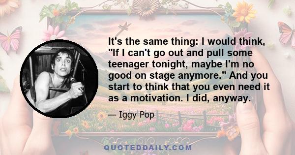 It's the same thing: I would think, If I can't go out and pull some teenager tonight, maybe I'm no good on stage anymore. And you start to think that you even need it as a motivation. I did, anyway.