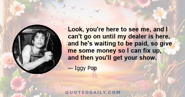Look, you're here to see me, and I can't go on until my dealer is here, and he's waiting to be paid, so give me some money so I can fix up, and then you'll get your show.