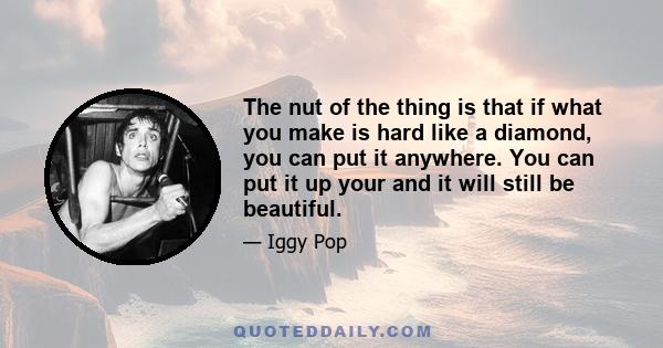 The nut of the thing is that if what you make is hard like a diamond, you can put it anywhere. You can put it up your and it will still be beautiful.