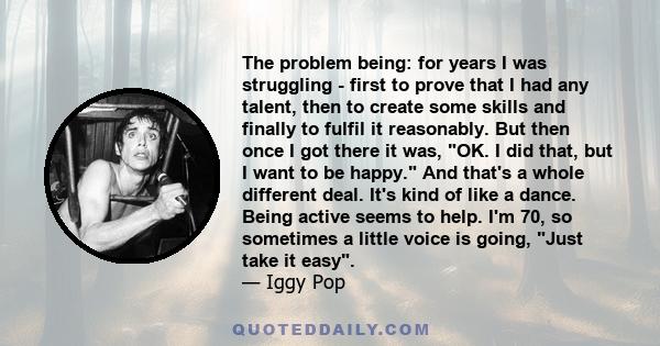 The problem being: for years I was struggling - first to prove that I had any talent, then to create some skills and finally to fulfil it reasonably. But then once I got there it was, OK. I did that, but I want to be